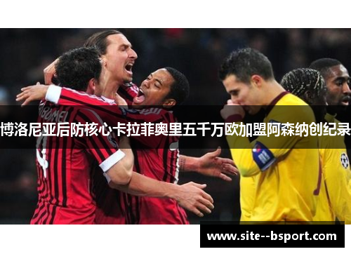 博洛尼亚后防核心卡拉菲奥里五千万欧加盟阿森纳创纪录