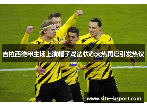 吉拉西德甲主场上演帽子戏法状态火热再度引发热议