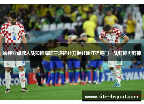 德赫亚点球大战如神降临三连神扑力挽狂澜守护城门一战封神再封神