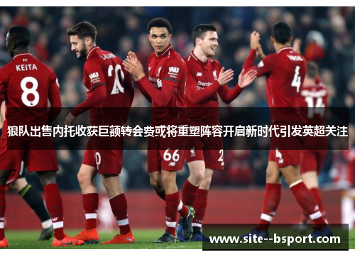 狼队出售内托收获巨额转会费或将重塑阵容开启新时代引发英超关注