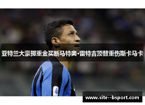 亚特兰大豪掷重金买断马特奥·雷特吉顶替重伤斯卡马卡