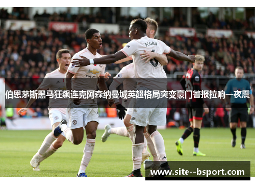 伯恩茅斯黑马狂飙连克阿森纳曼城英超格局突变豪门警报拉响一夜震