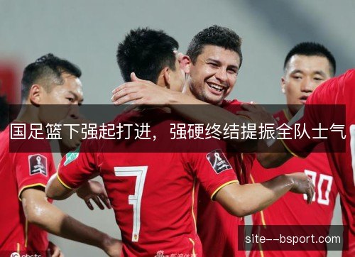 国足篮下强起打进，强硬终结提振全队士气
